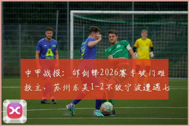 中甲战报:邰剑锋2026赛季破门难救主,苏州东吴1-2不敌宁波遭遇七轮不胜困局