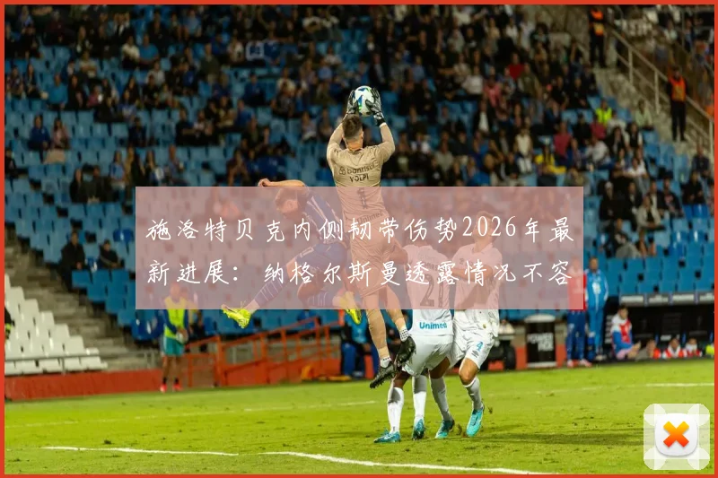 施洛特贝克内侧韧带伤势2026年最新进展：纳格尔斯曼透露情况不容乐观，恢复时间与对德国队影响分析