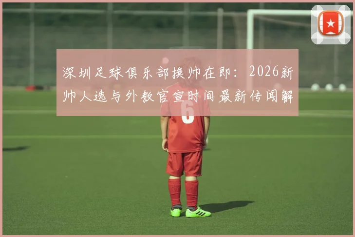 深圳足球俱乐部换帅在即:2026新帅人选与外教官宣时间最新传闻解析,附球队动态追踪