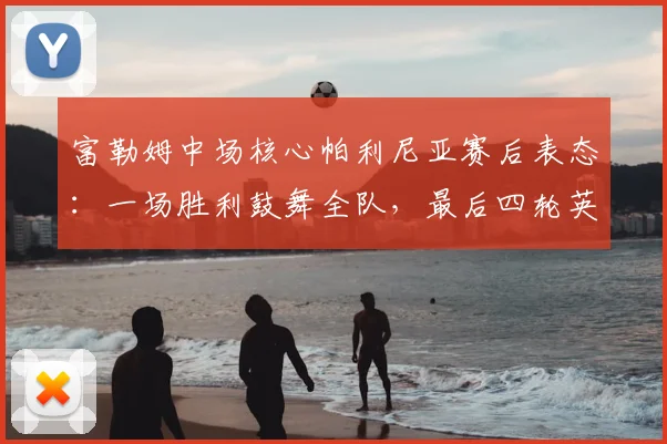 富勒姆中场核心帕利尼亚赛后表态:一场胜利鼓舞全队,最后四轮英超皆是决战,解析其关键作用与球队前景
