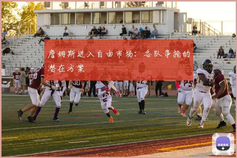 詹姆斯进入自由市场：各队争抢的潜在方案