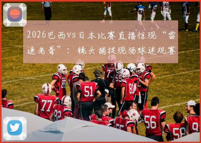 2026巴西vs日本比赛直播惊现“雷速老哥”：镜头捕捉现场球迷观赛百态，球场趣事引发热议