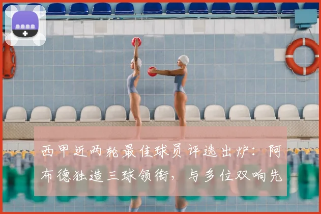 西甲近两轮最佳球员评选出炉:阿布德独造三球领衔,与多位双响先生角逐MVP荣誉,附雷速体育权威数据分析