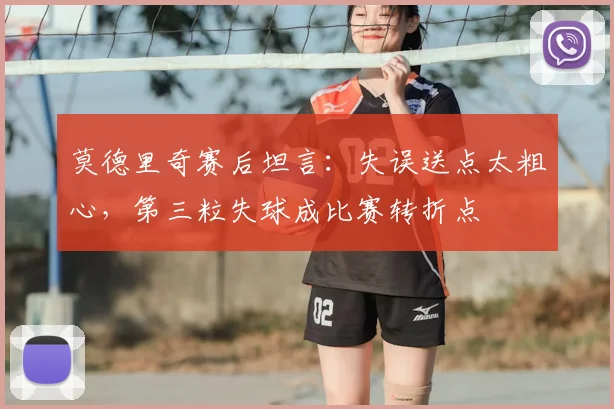 莫德里奇赛后坦言：失误送点太粗心，第三粒失球成比赛转折点
