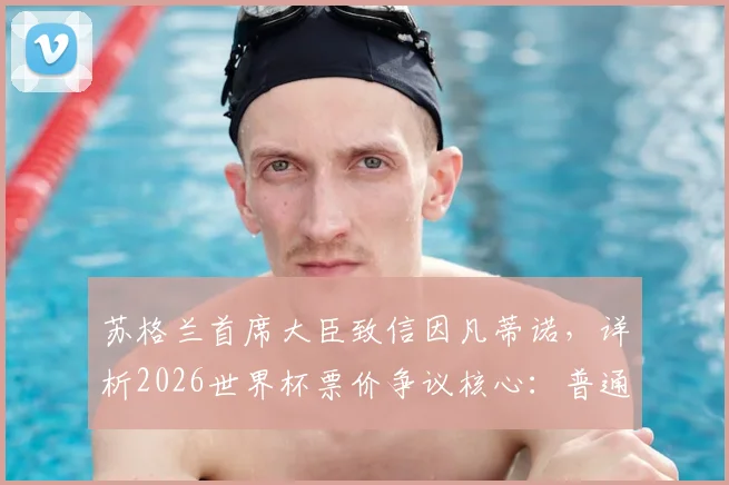 苏格兰首席大臣致信因凡蒂诺，详析2026世界杯票价争议核心：普通球迷如何争取公平购票机会