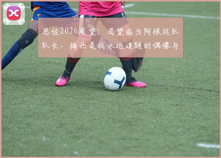恩佐2026展望:渴望成为阿根廷队队长,梅西是我永远追随的偶像与标杆
