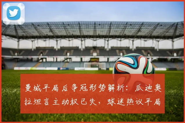 曼城平局后争冠形势解析：瓜迪奥拉坦言主动权已失，球迷热议平局价值与后续赛程