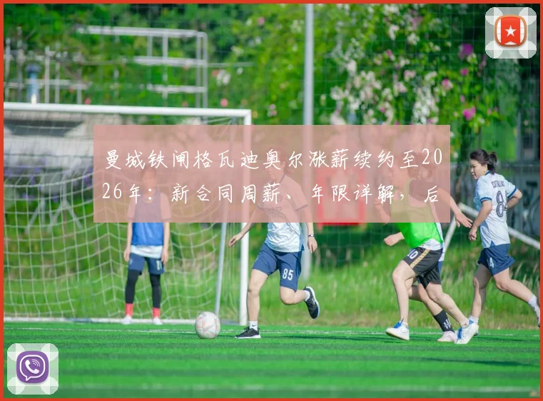 曼城铁闸格瓦迪奥尔涨薪续约至2026年：新合同周薪、年限详解，后防核心未来计划全解析