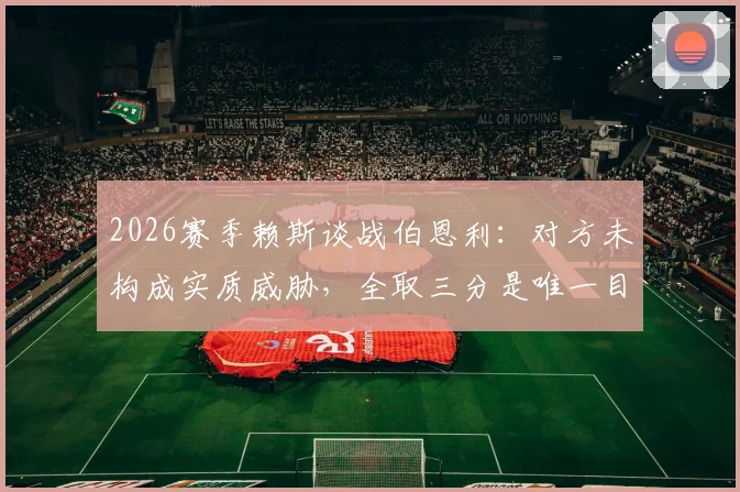 2026赛季赖斯谈战伯恩利：对方未构成实质威胁，全取三分是唯一目标