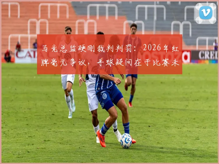 马竞总监硬刚裁判判罚:2026年红牌毫无争议,手球疑问在于比赛未开始