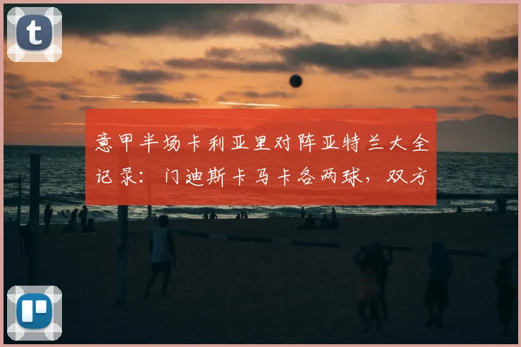 意甲半场卡利亚里对阵亚特兰大全记录：门迪斯卡马卡各两球，双方激战2-2平，关键集锦解析