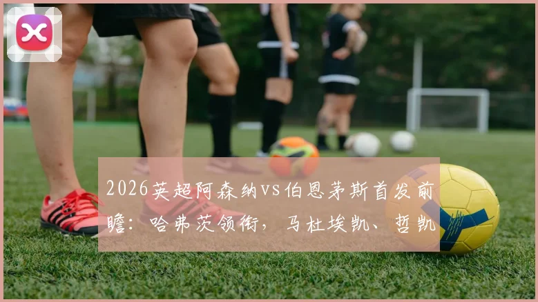2026英超阿森纳vs伯恩茅斯首发前瞻:哈弗茨领衔,马杜埃凯、哲凯赖什出战看点解析