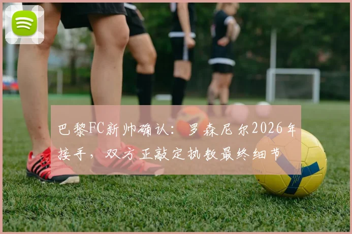 巴黎FC新帅确认:罗森尼尔2026年接手,双方正敲定执教最终细节