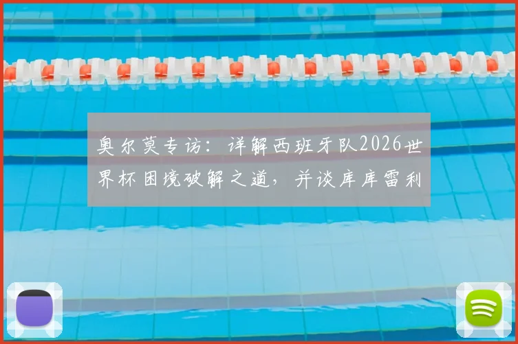 奥尔莫专访:详解西班牙队2026世界杯困境破解之道,并谈库库雷利亚转会皇马的影响
