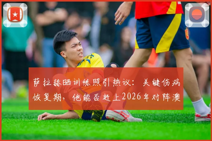 萨拉赫晒训练照引热议:关键伤病恢复期,他能否赶上2026年对阵澳大利亚的硬仗?