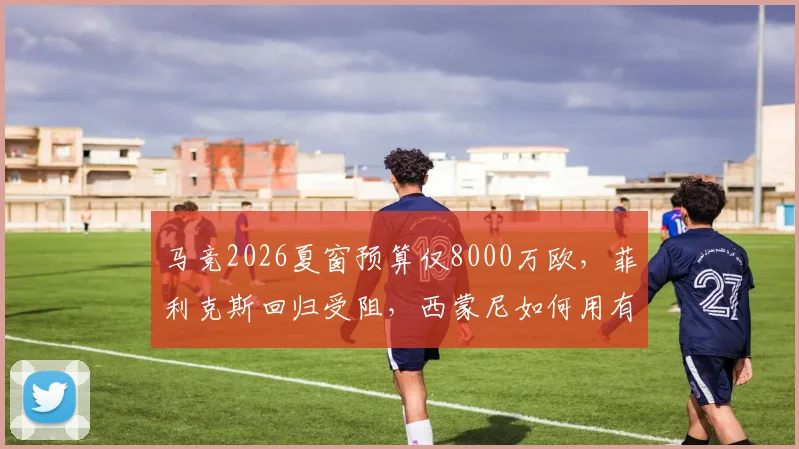 马竞2026夏窗预算仅8000万欧，菲利克斯回归受阻，西蒙尼如何用有限资金补强？