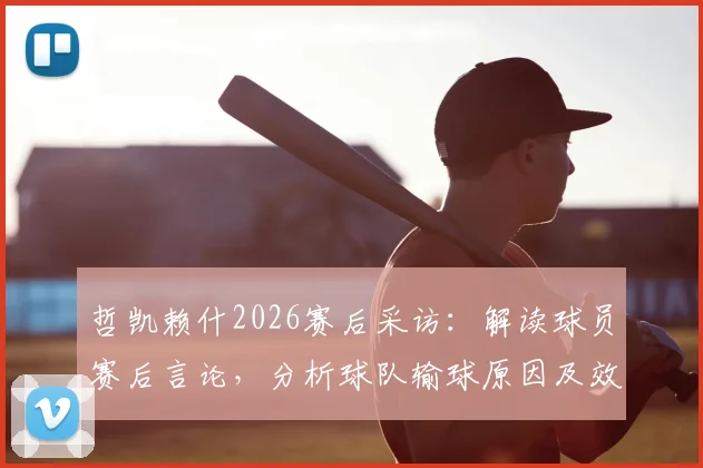 哲凯赖什2026赛后采访:解读球员赛后言论,分析球队输球原因及效率低下问题