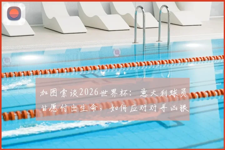 加图索谈2026世界杯：意大利球员甘愿付出生命，如何应对对手凶狠犯规战术