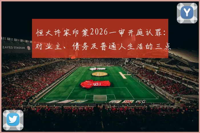 恒大许家印案2026一审开庭认罪:对业主、债务及普通人生活的三点现实影响分析
