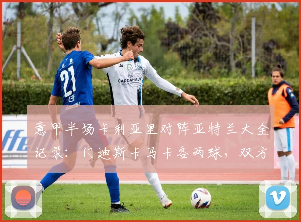 意甲半场卡利亚里对阵亚特兰大全记录：门迪斯卡马卡各两球，双方激战2-2平，关键集锦解析