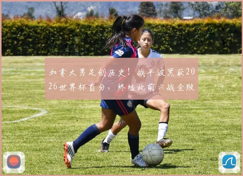 加拿大男足创历史！战平波黑获2026世界杯首分，终结此前六战全败尴尬纪录