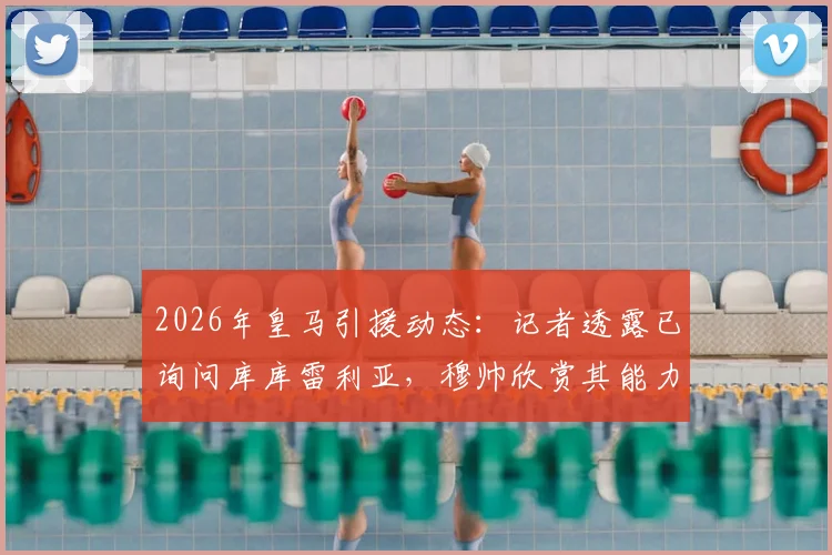 2026年皇马引援动态：记者透露已询问库库雷利亚，穆帅欣赏其能力，切尔西是否会放人？