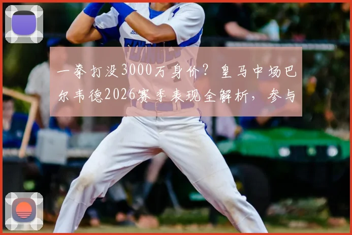 一拳打没3000万身价？皇马中场巴尔韦德2026赛季表现全解析，参与22球成生涯新高数据亮眼