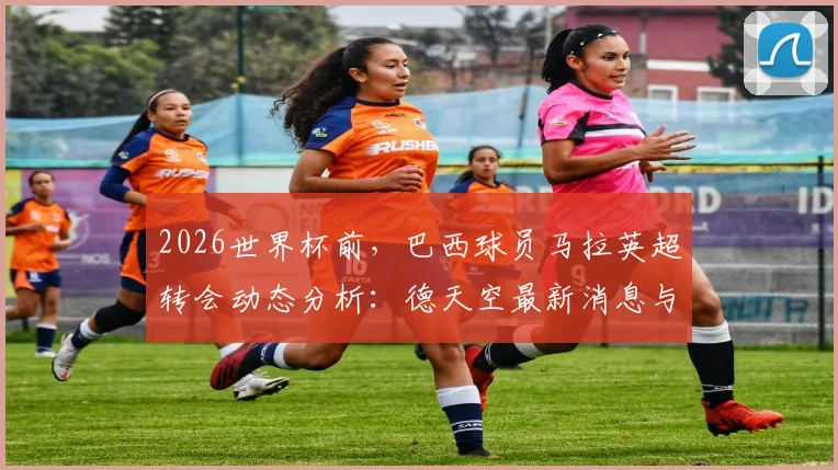 2026世界杯前，巴西球员马拉英超转会动态分析：德天空最新消息与球员重心解读