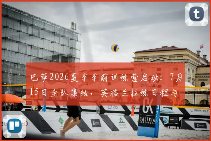 巴萨2026夏季季前训练营启动：7月15日全队集结，英格兰拉练日程与备战动态全解析
