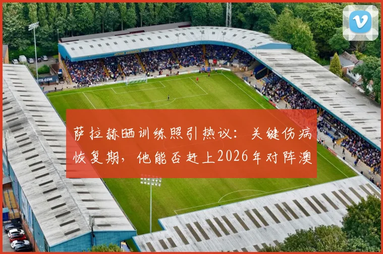 萨拉赫晒训练照引热议:关键伤病恢复期,他能否赶上2026年对阵澳大利亚的硬仗?