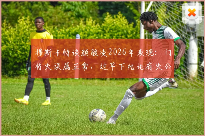 穆斯卡特谈颜骏凌2026年表现:门将失误属正常,过早下结论有失公允,如何客观看待守门员状态?