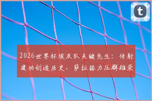 2026世界杯埃及队关键先生：传射建功创造历史，萨拉赫力压群雄荣膺单场最佳球员