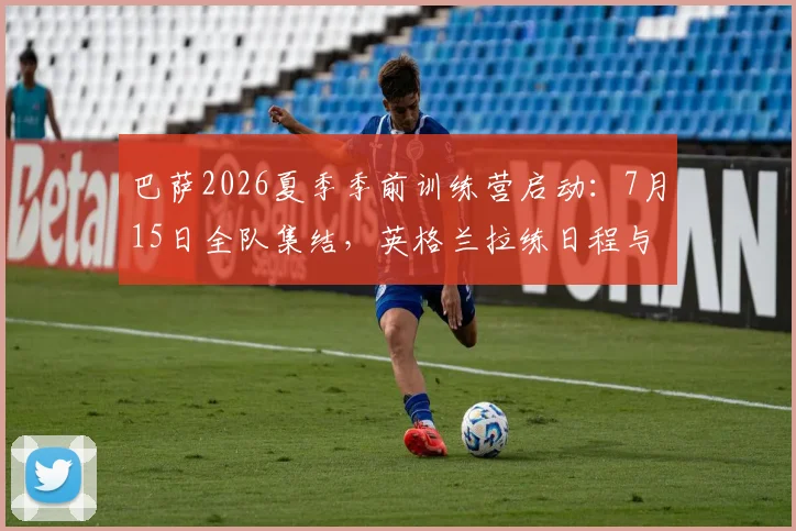巴萨2026夏季季前训练营启动：7月15日全队集结，英格兰拉练日程与备战动态全解析