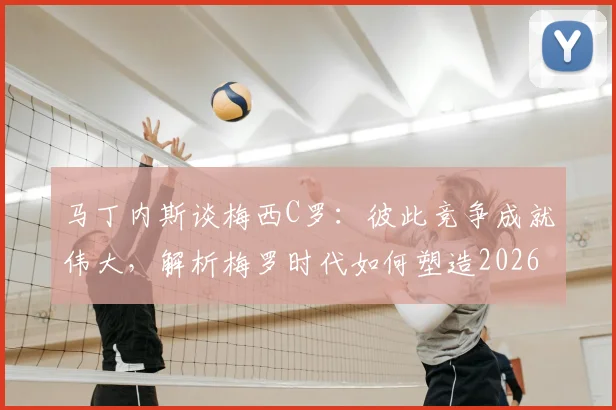马丁内斯谈梅西C罗:彼此竞争成就伟大,解析梅罗时代如何塑造2026现代足球