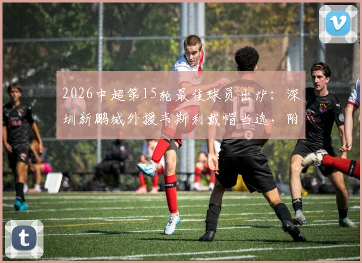 2026中超第15轮最佳球员出炉:深圳新鹏城外援韦斯利戴帽当选,附其个人资料与技术特点分析
