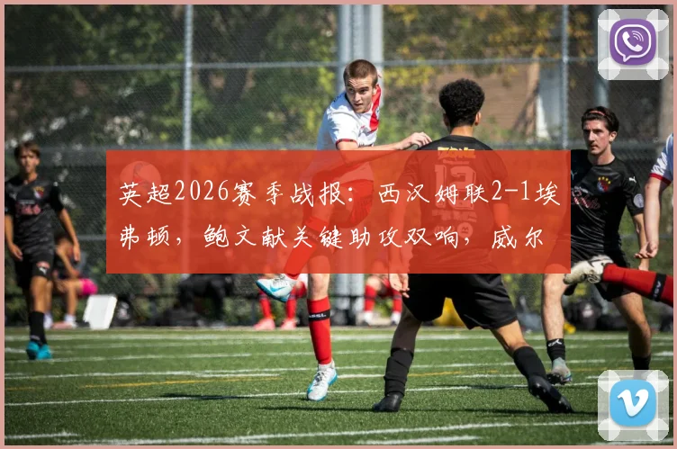 英超2026赛季战报:西汉姆联2-1埃弗顿,鲍文献关键助攻双响,威尔逊上演读秒绝杀