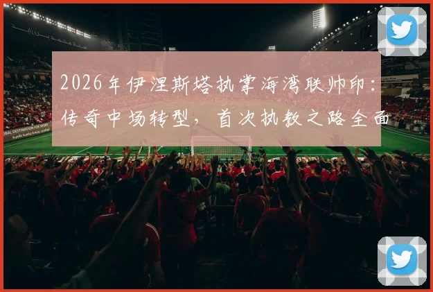 2026年伊涅斯塔执掌海湾联帅印:传奇中场转型,首次执教之路全面解析