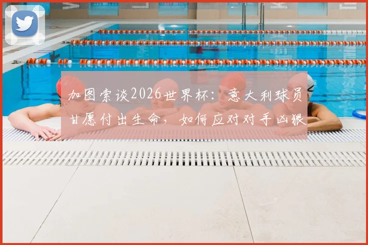 加图索谈2026世界杯：意大利球员甘愿付出生命，如何应对对手凶狠犯规战术