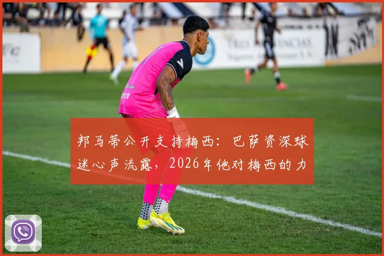 邦马蒂公开支持梅西:巴萨资深球迷心声流露,2026年他对梅西的力挺说明了什么?
