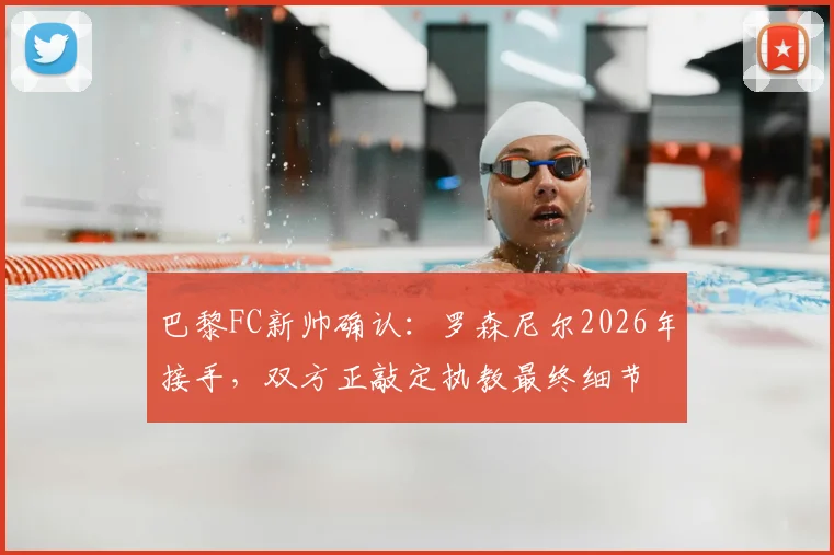 巴黎FC新帅确认：罗森尼尔2026年接手，双方正敲定执教最终细节