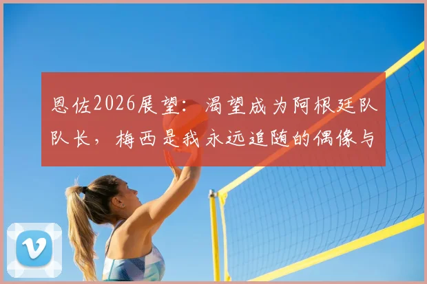 恩佐2026展望：渴望成为阿根廷队队长，梅西是我永远追随的偶像与标杆