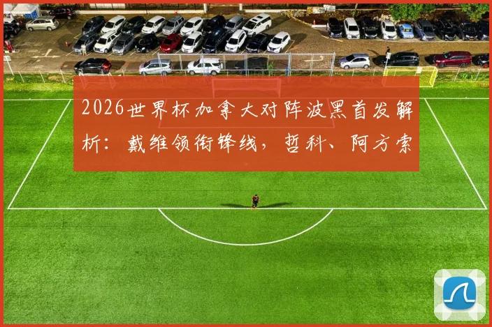 2026世界杯加拿大对阵波黑首发解析：戴维领衔锋线，哲科、阿方索为何替补？附阵容深度与战术前瞻