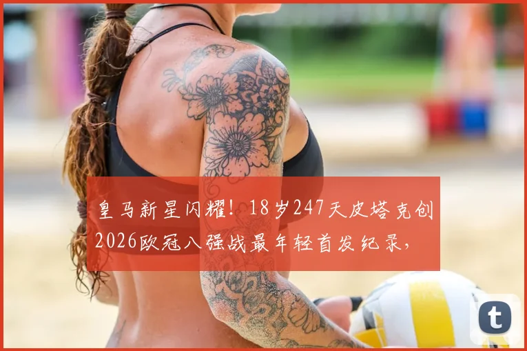 皇马新星闪耀!18岁247天皮塔克创2026欧冠八强战最年轻首发纪录,他是谁?附个人技术特点分析与未来前景解读