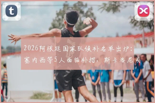 2026阿根廷国家队候补名单出炉：塞内西等5人面临补招，斯卡洛尼或调整世预赛阵容