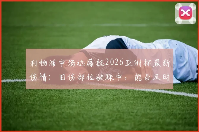 利物浦中场远藤航2026亚洲杯最新伤情:旧伤部位被踩中,能否及时复出成焦点,附恢复时间线分析