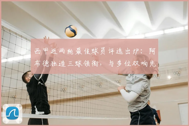 西甲近两轮最佳球员评选出炉：阿布德独造三球领衔，与多位双响先生角逐MVP荣誉，附雷速体育权威数据分析
