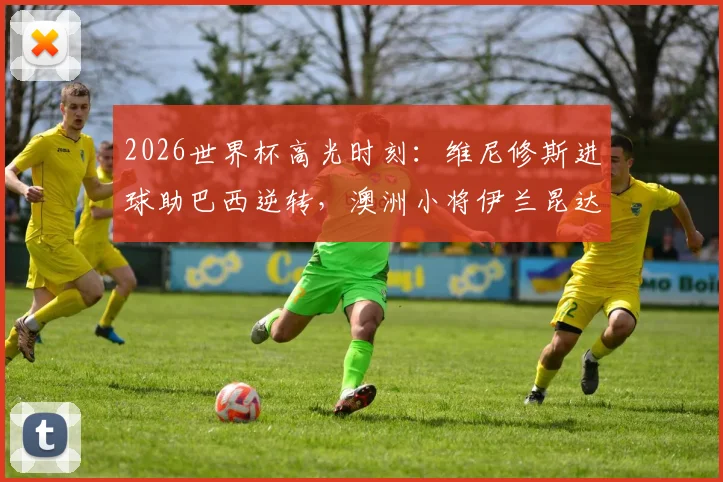 2026世界杯高光时刻：维尼修斯进球助巴西逆转，澳洲小将伊兰昆达1v3过人视频引热议