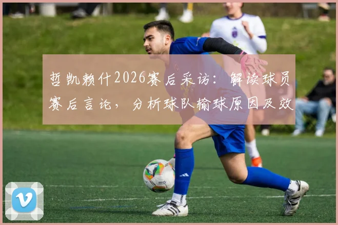哲凯赖什2026赛后采访:解读球员赛后言论,分析球队输球原因及效率低下问题