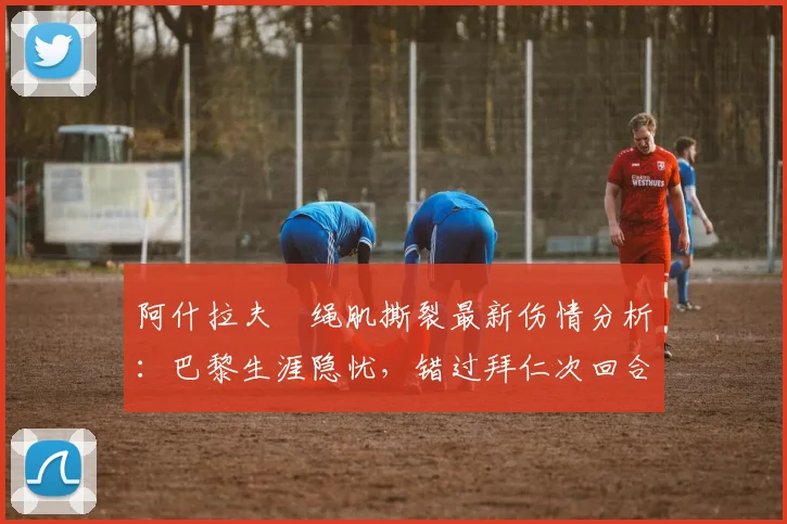 阿什拉夫腘绳肌撕裂最新伤情分析:巴黎生涯隐忧,错过拜仁次回合成定局