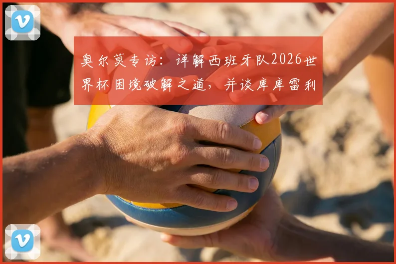 奥尔莫专访：详解西班牙队2026世界杯困境破解之道，并谈库库雷利亚转会皇马的影响